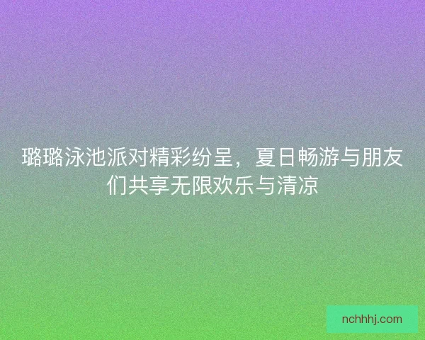 璐璐泳池派对精彩纷呈，夏日畅游与朋友们共享无限欢乐与清凉