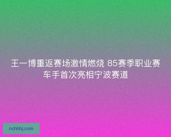 王一博重返赛场激情燃烧 85赛季职业赛车手首次亮相宁波赛道
