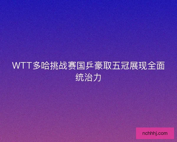 WTT多哈挑战赛国乒豪取五冠展现全面统治力